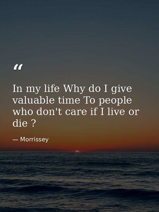 In my life Why do I give valuable time To people who don't care if I live or die ? — Morrissey