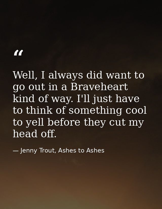 Well, I always did want to go out in a Braveheart kind of way. I'll just have to think of something cool to yell before  — Jenny Trout, Ashes to Ashes