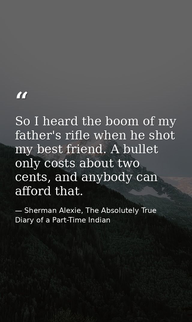 So I heard the boom of my father's rifle when he shot my best friend. A bullet only costs about two cents, and anybody c — Sherman Alexie, The Absolutely True Diary of a Part-Time Indian