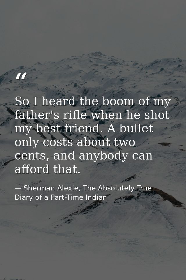 So I heard the boom of my father's rifle when he shot my best friend. A bullet only costs about two cents, and anybody c — Sherman Alexie, The Absolutely True Diary of a Part-Time Indian