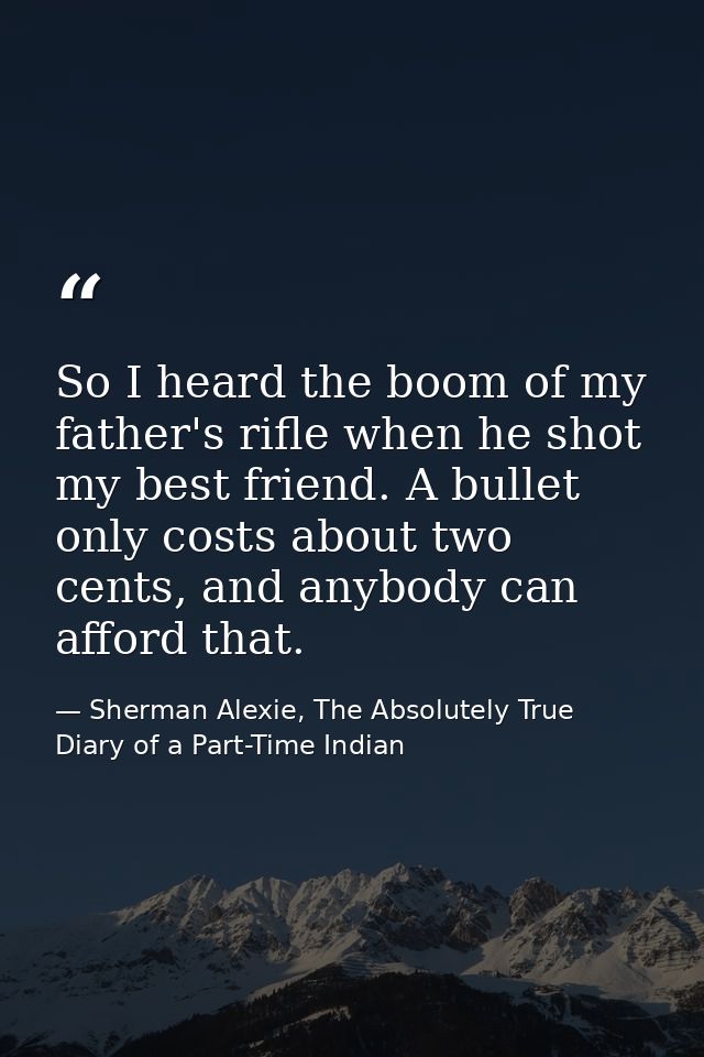 So I heard the boom of my father's rifle when he shot my best friend. A bullet only costs about two cents, and anybody c — Sherman Alexie, The Absolutely True Diary of a Part-Time Indian