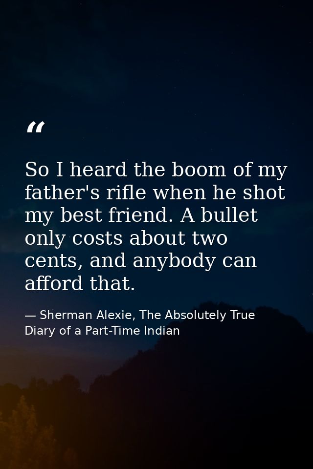 So I heard the boom of my father's rifle when he shot my best friend. A bullet only costs about two cents, and anybody c — Sherman Alexie, The Absolutely True Diary of a Part-Time Indian