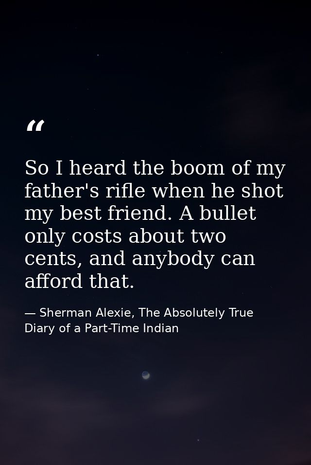 So I heard the boom of my father's rifle when he shot my best friend. A bullet only costs about two cents, and anybody c — Sherman Alexie, The Absolutely True Diary of a Part-Time Indian