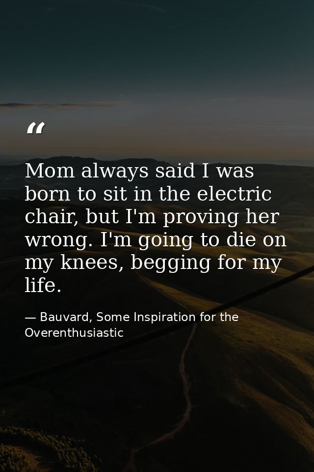 Mom always said I was born to sit in the electric chair, but I'm proving her wrong. I'm going to die on my knees, beggin — Bauvard, Some Inspiration for the Overenthusiastic