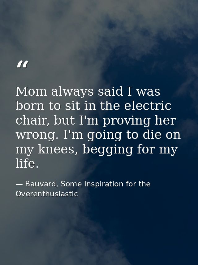Mom always said I was born to sit in the electric chair, but I'm proving her wrong. I'm going to die on my knees, beggin — Bauvard, Some Inspiration for the Overenthusiastic