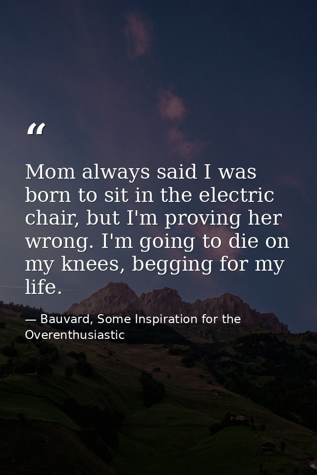 Mom always said I was born to sit in the electric chair, but I'm proving her wrong. I'm going to die on my knees, beggin — Bauvard, Some Inspiration for the Overenthusiastic