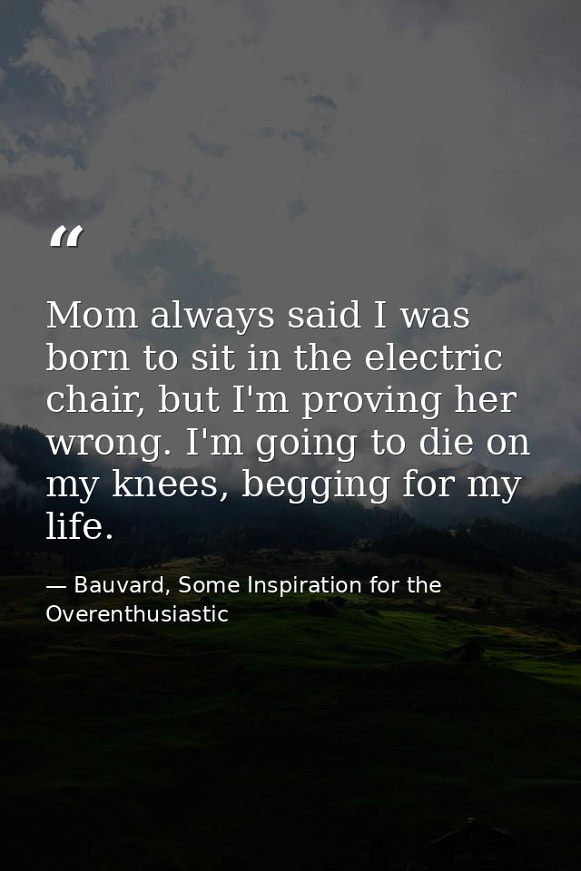Mom always said I was born to sit in the electric chair, but I'm proving her wrong. I'm going to die on my knees, beggin — Bauvard, Some Inspiration for the Overenthusiastic