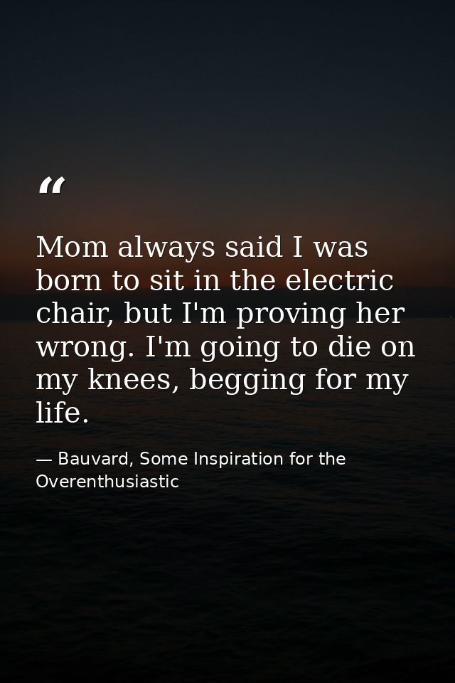 Mom always said I was born to sit in the electric chair, but I'm proving her wrong. I'm going to die on my knees, beggin — Bauvard, Some Inspiration for the Overenthusiastic
