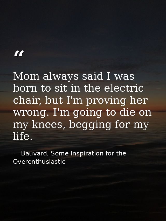 Mom always said I was born to sit in the electric chair, but I'm proving her wrong. I'm going to die on my knees, beggin — Bauvard, Some Inspiration for the Overenthusiastic