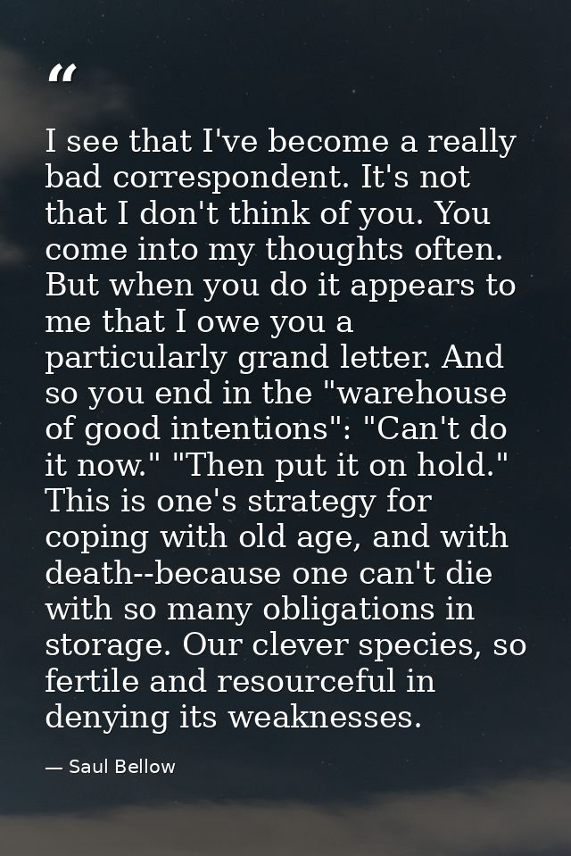 I see that I've become a really bad correspondent. It's not that I don't think of you. You come into my thoughts often.  — Saul Bellow
