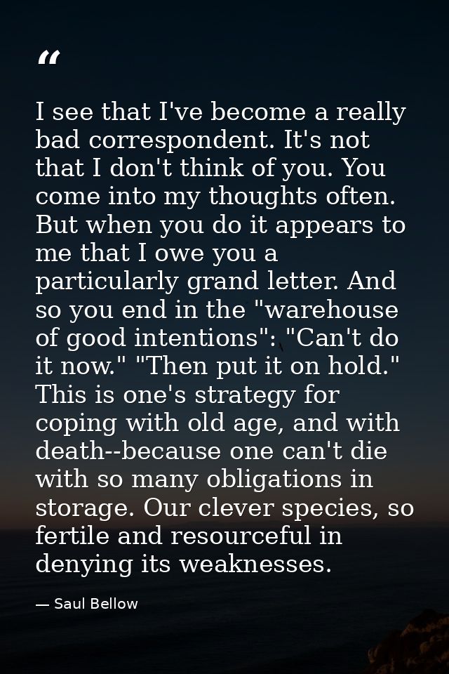 I see that I've become a really bad correspondent. It's not that I don't think of you. You come into my thoughts often.  — Saul Bellow