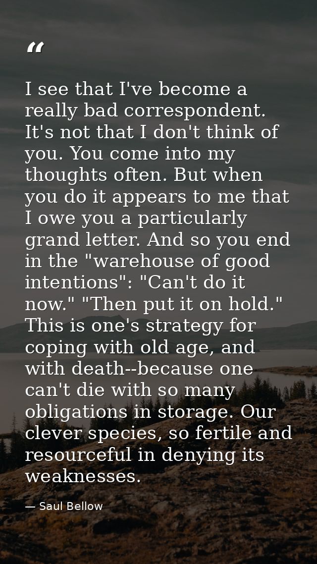 I see that I've become a really bad correspondent. It's not that I don't think of you. You come into my thoughts often.  — Saul Bellow