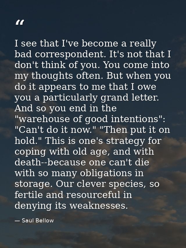 I see that I've become a really bad correspondent. It's not that I don't think of you. You come into my thoughts often.  — Saul Bellow