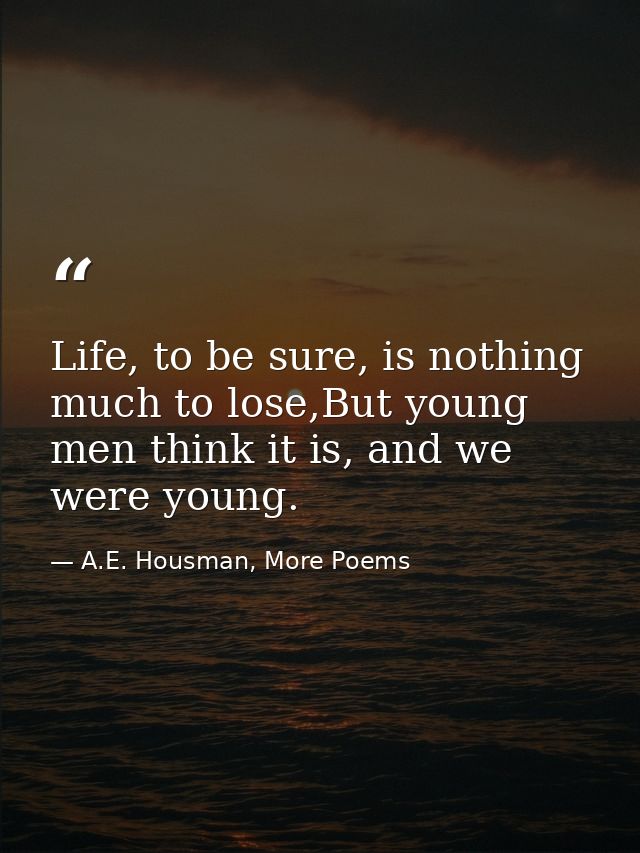 Life, to be sure, is nothing much to lose,But young men think it is, and we were young. — A.E. Housman, More Poems