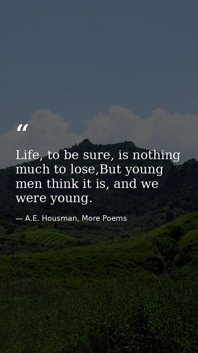 Life, to be sure, is nothing much to lose,But young men think it is, and we were young. — A.E. Housman, More Poems