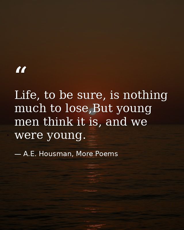 Life, to be sure, is nothing much to lose,But young men think it is, and we were young. — A.E. Housman, More Poems