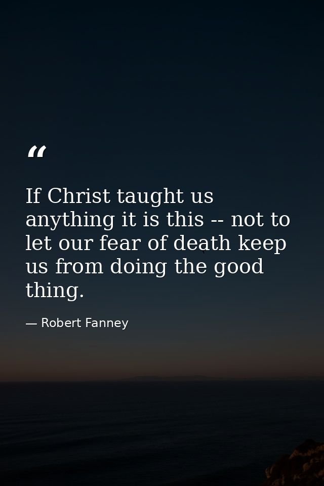 If Christ taught us anything it is this -- not to let our fear of death keep us from doing the good thing. — Robert Fanney