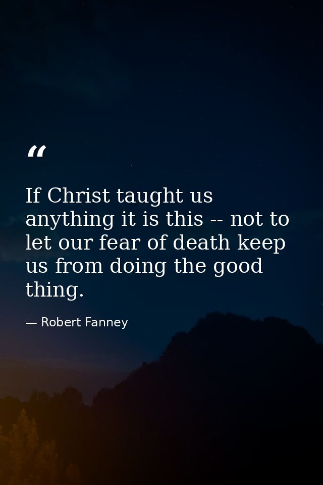 If Christ taught us anything it is this -- not to let our fear of death keep us from doing the good thing. — Robert Fanney