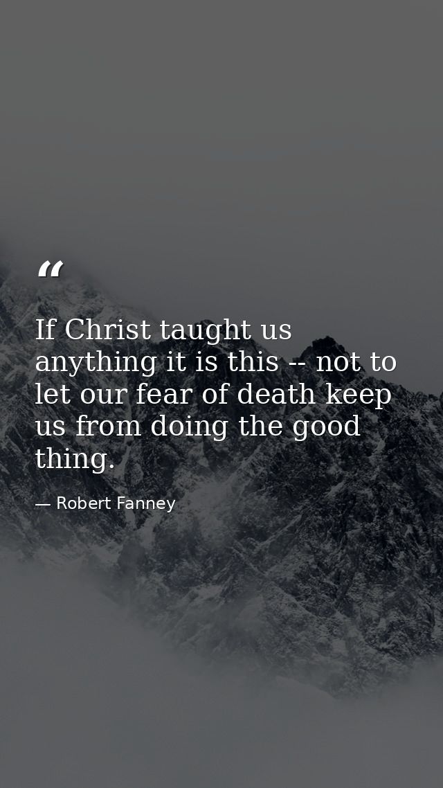 If Christ taught us anything it is this -- not to let our fear of death keep us from doing the good thing. — Robert Fanney
