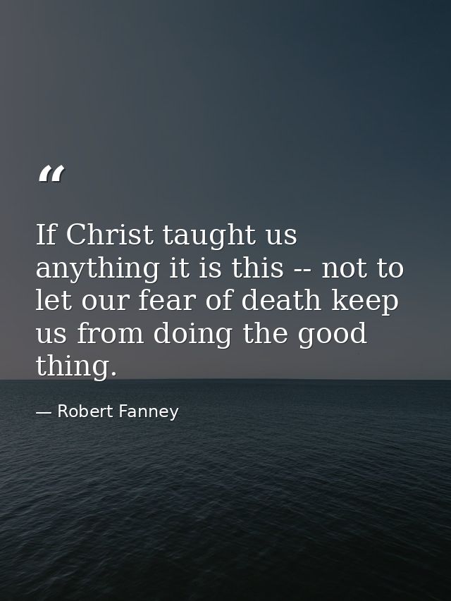 If Christ taught us anything it is this -- not to let our fear of death keep us from doing the good thing. — Robert Fanney