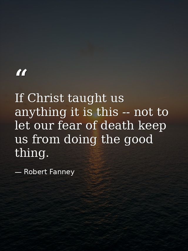 If Christ taught us anything it is this -- not to let our fear of death keep us from doing the good thing. — Robert Fanney