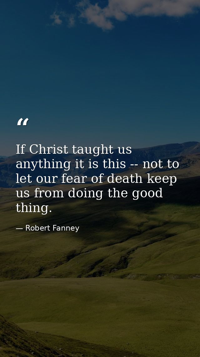 If Christ taught us anything it is this -- not to let our fear of death keep us from doing the good thing. — Robert Fanney