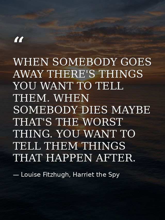 WHEN SOMEBODY GOES AWAY THERE'S THINGS YOU WANT TO TELL THEM. WHEN SOMEBODY DIES MAYBE THAT'S THE WORST THING. YOU WANT  — Louise Fitzhugh, Harriet the Spy