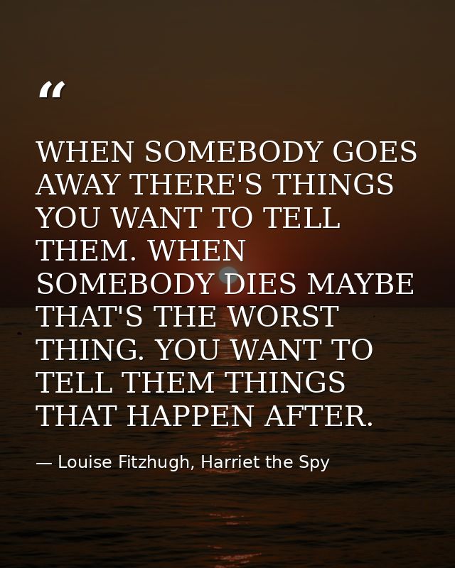 WHEN SOMEBODY GOES AWAY THERE'S THINGS YOU WANT TO TELL THEM. WHEN SOMEBODY DIES MAYBE THAT'S THE WORST THING. YOU WANT  — Louise Fitzhugh, Harriet the Spy