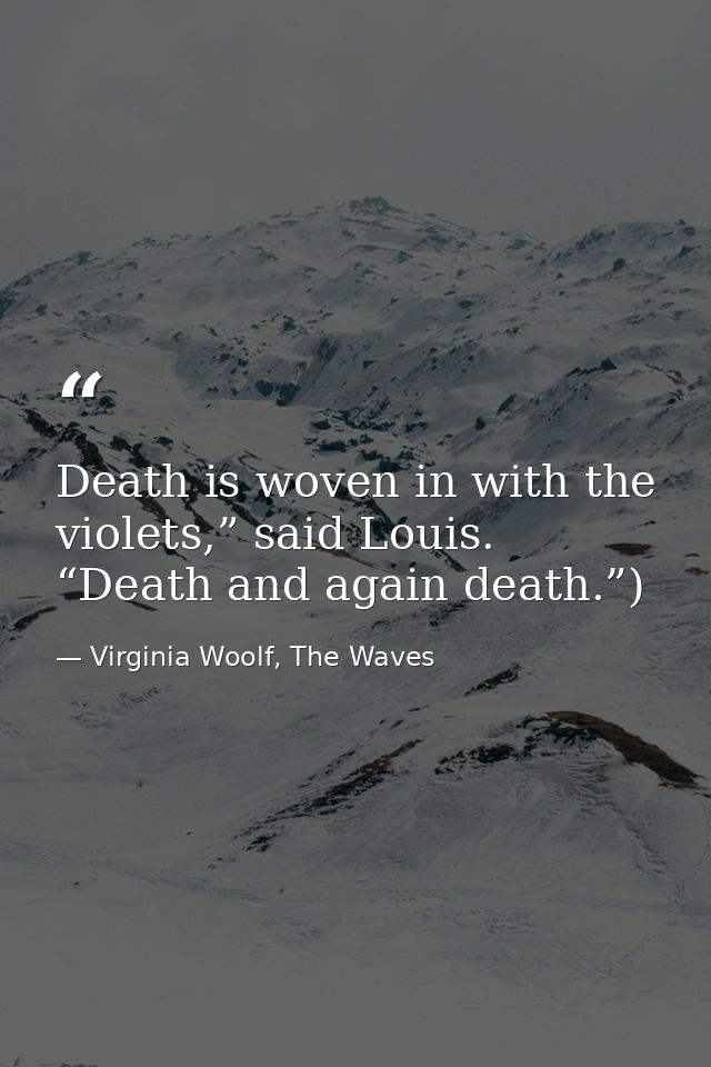 Death is woven in with the violets,” said Louis. “Death and again death.”) — Virginia Woolf, The Waves