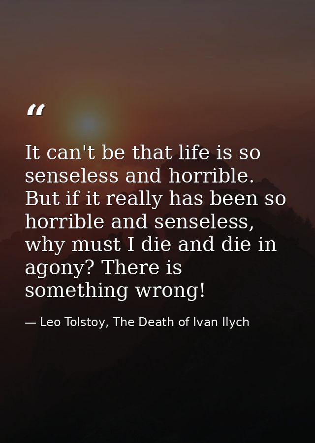 It can't be that life is so senseless and horrible. But if it really has been so horrible and senseless, why must I die  — Leo Tolstoy, The Death of Ivan Ilych
