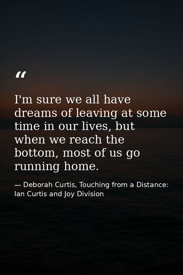 I'm sure we all have dreams of leaving at some time in our lives, but when we reach the bottom, most of us go running ho — Deborah Curtis, Touching from a Distance: Ian Curtis and Joy Division