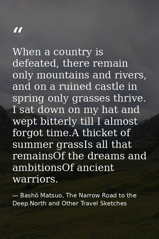 When a country is defeated, there remain only mountains and rivers, and on a ruined castle in spring only grasses thrive — Bashō Matsuo, The Narrow Road to the Deep North and Other Travel Sketches