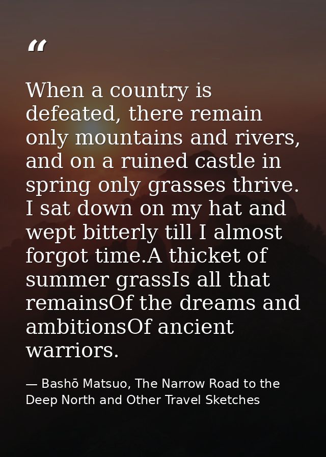 When a country is defeated, there remain only mountains and rivers, and on a ruined castle in spring only grasses thrive — Bashō Matsuo, The Narrow Road to the Deep North and Other Travel Sketches