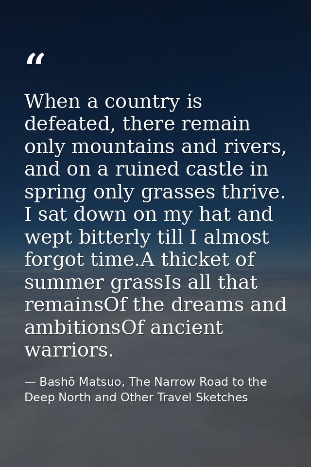 When a country is defeated, there remain only mountains and rivers, and on a ruined castle in spring only grasses thrive — Bashō Matsuo, The Narrow Road to the Deep North and Other Travel Sketches