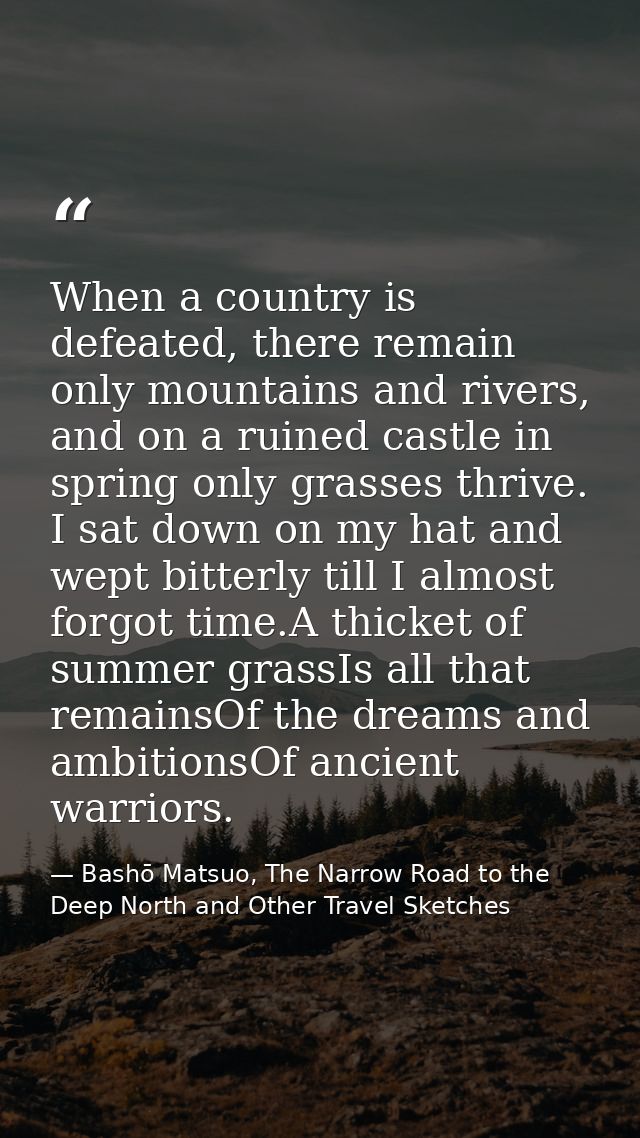 When a country is defeated, there remain only mountains and rivers, and on a ruined castle in spring only grasses thrive — Bashō Matsuo, The Narrow Road to the Deep North and Other Travel Sketches