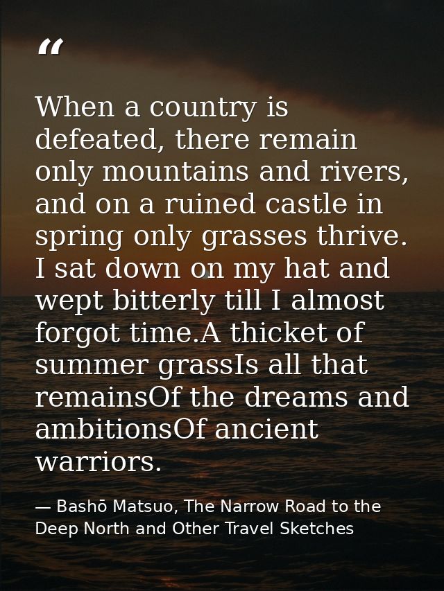 When a country is defeated, there remain only mountains and rivers, and on a ruined castle in spring only grasses thrive — Bashō Matsuo, The Narrow Road to the Deep North and Other Travel Sketches