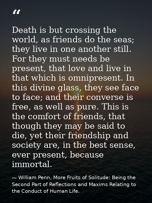 Death is but crossing the world, as friends do the seas; they live in one another still. For they must needs be present, — William Penn, More Fruits of Solitude: Being the Second Part of Reflections and Maxims Relating to the Conduct of Human Life.