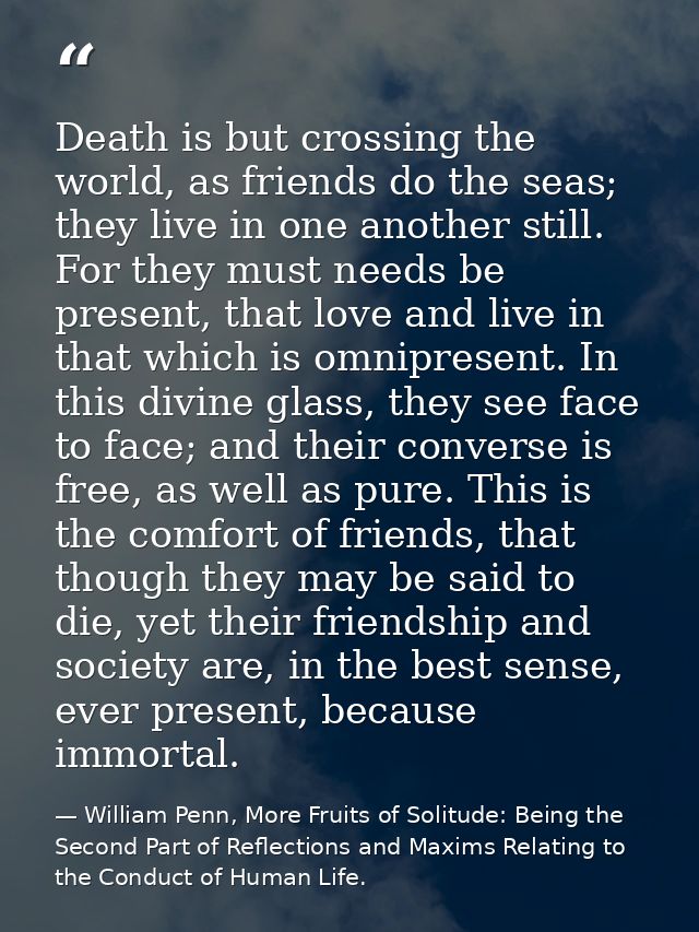 Death is but crossing the world, as friends do the seas; they live in one another still. For they must needs be present, — William Penn, More Fruits of Solitude: Being the Second Part of Reflections and Maxims Relating to the Conduct of Human Life.