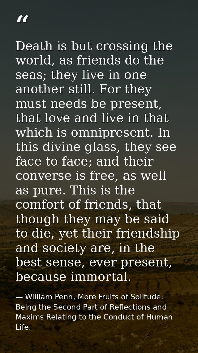 Death is but crossing the world, as friends do the seas; they live in one another still. For they must needs be present, — William Penn, More Fruits of Solitude: Being the Second Part of Reflections and Maxims Relating to the Conduct of Human Life.