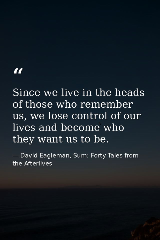 Since we live in the heads of those who remember us, we lose control of our lives and become who they want us to be. — David Eagleman, Sum: Forty Tales from the Afterlives