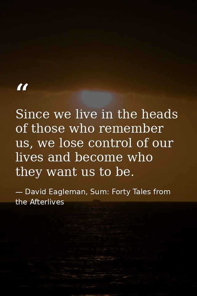 Since we live in the heads of those who remember us, we lose control of our lives and become who they want us to be. — David Eagleman, Sum: Forty Tales from the Afterlives