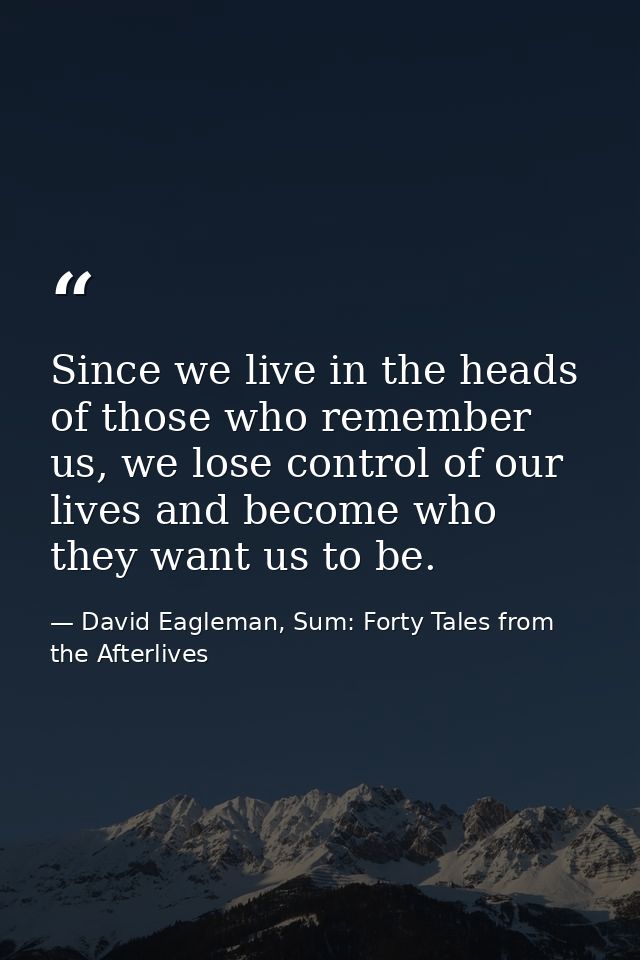 Since we live in the heads of those who remember us, we lose control of our lives and become who they want us to be. — David Eagleman, Sum: Forty Tales from the Afterlives