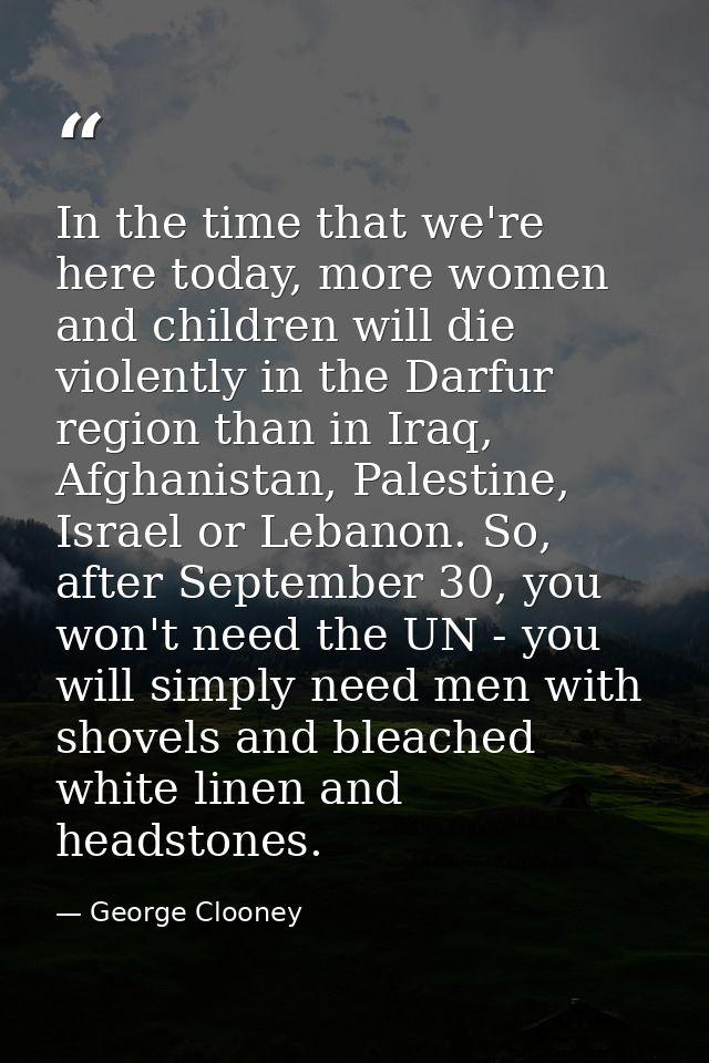 In the time that we're here today, more women and children will die violently in the Darfur region than in Iraq, Afghani — George Clooney