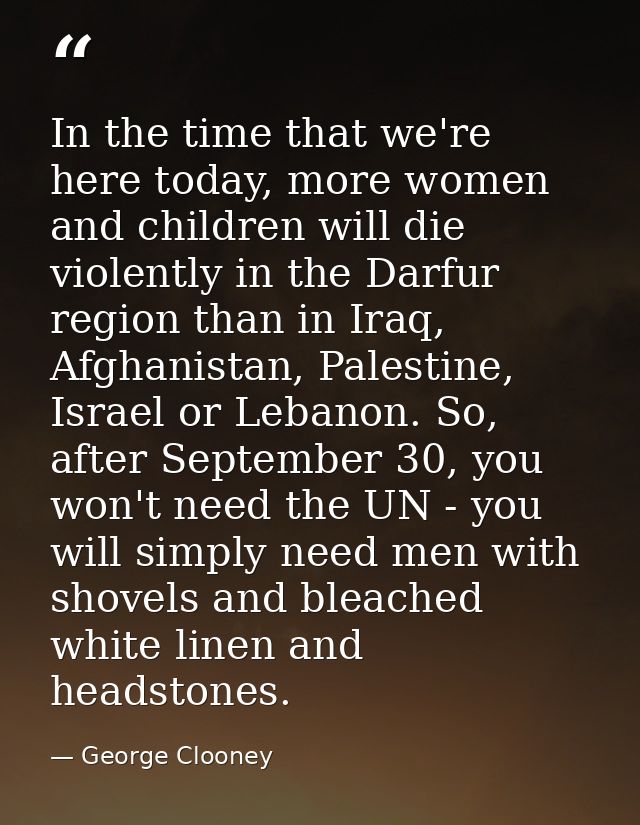 In the time that we're here today, more women and children will die violently in the Darfur region than in Iraq, Afghani — George Clooney