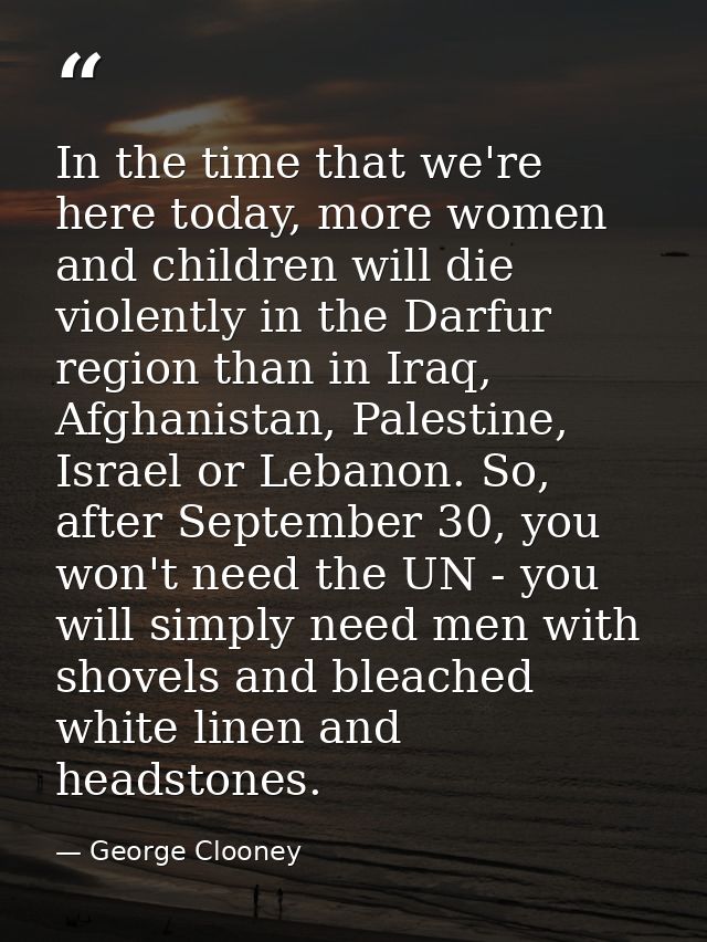 In the time that we're here today, more women and children will die violently in the Darfur region than in Iraq, Afghani — George Clooney