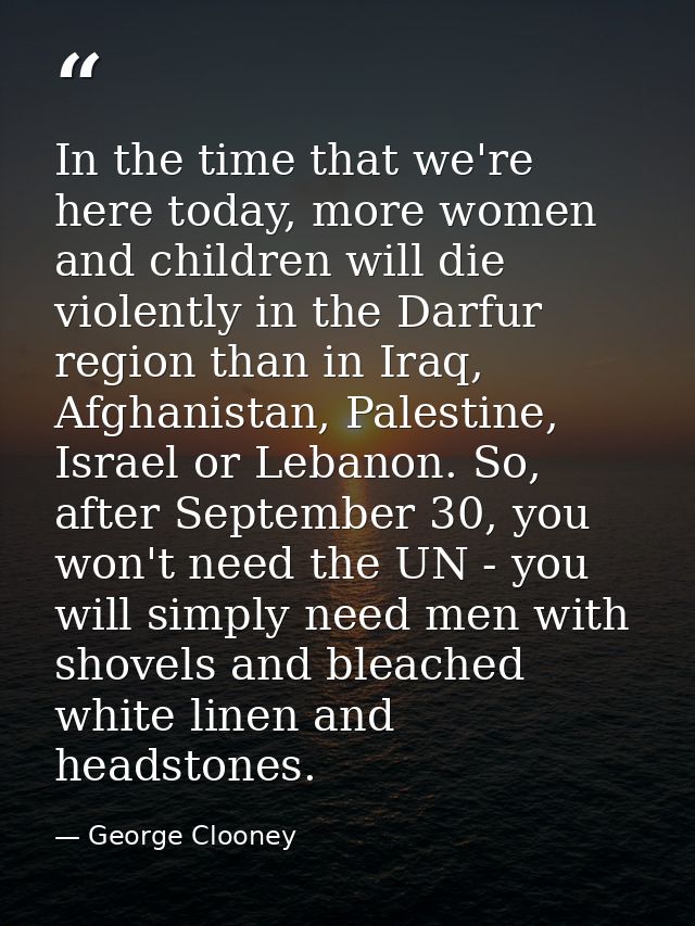 In the time that we're here today, more women and children will die violently in the Darfur region than in Iraq, Afghani — George Clooney