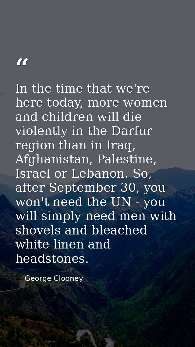 In the time that we're here today, more women and children will die violently in the Darfur region than in Iraq, Afghani — George Clooney