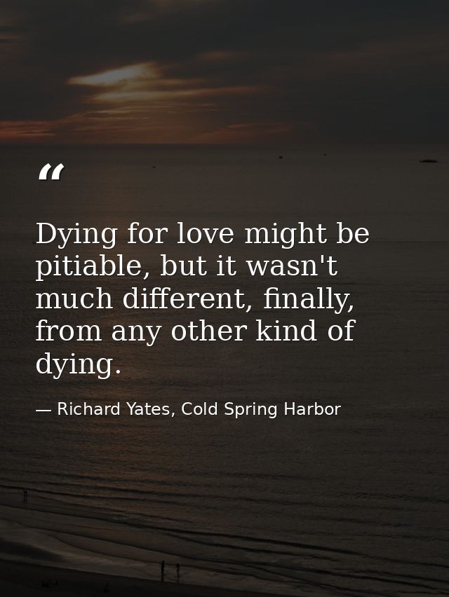 Dying for love might be pitiable, but it wasn't much different, finally, from any other kind of dying. — Richard Yates, Cold Spring Harbor