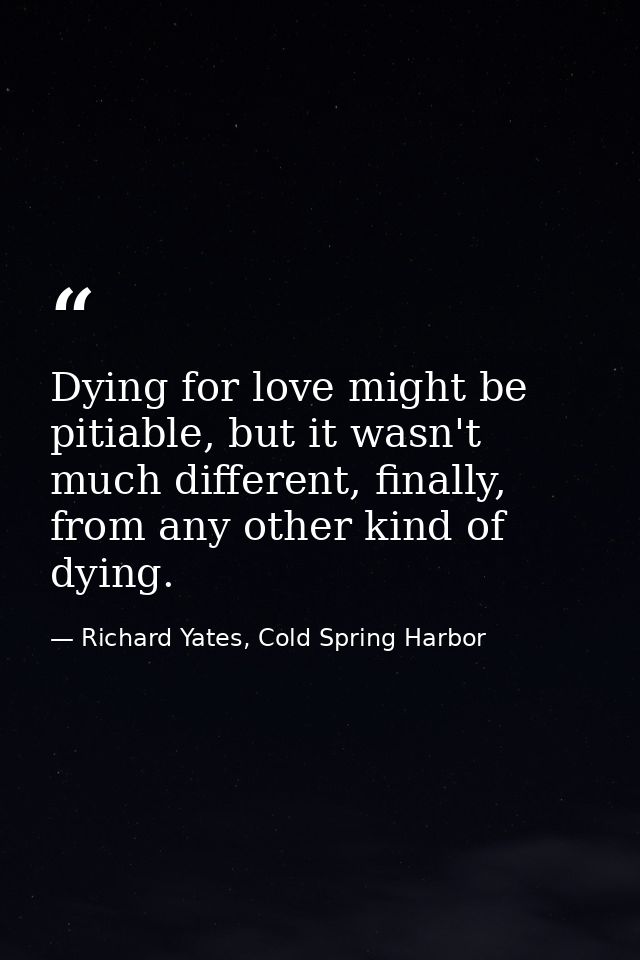 Dying for love might be pitiable, but it wasn't much different, finally, from any other kind of dying. — Richard Yates, Cold Spring Harbor