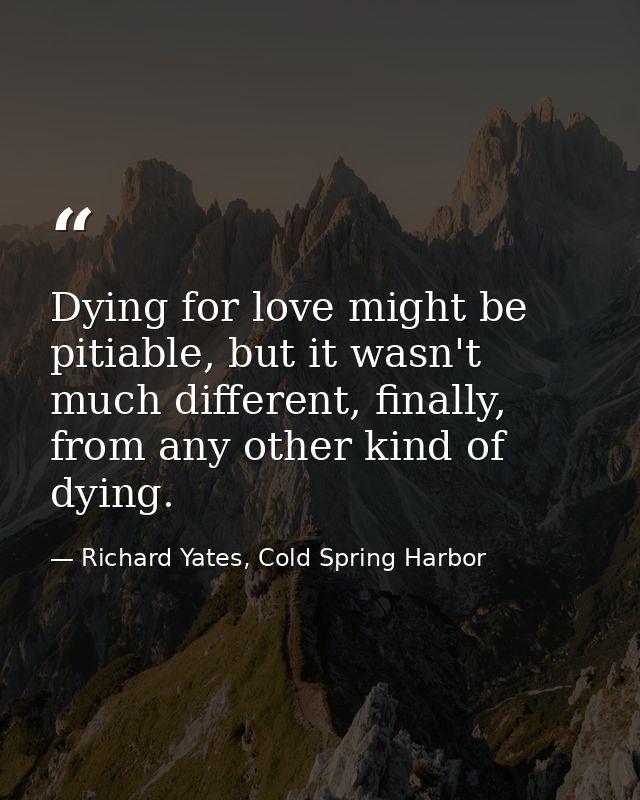 Dying for love might be pitiable, but it wasn't much different, finally, from any other kind of dying. — Richard Yates, Cold Spring Harbor